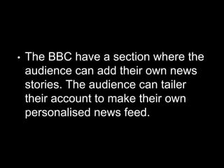 • The BBC have a section where the
audience can add their own news
stories. The audience can tailer
their account to make their own
personalised news feed.
 