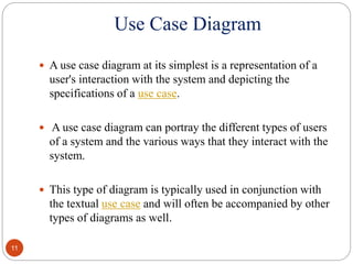 Use Case Diagram
 A use case diagram at its simplest is a representation of a
user's interaction with the system and depicting the
specifications of a use case.
 A use case diagram can portray the different types of users
of a system and the various ways that they interact with the
system.
 This type of diagram is typically used in conjunction with
the textual use case and will often be accompanied by other
types of diagrams as well.
11
 