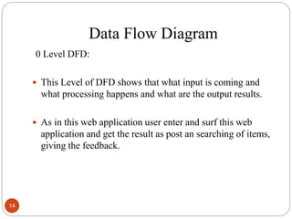 Data Flow Diagram
0 Level DFD:
 This Level of DFD shows that what input is coming and
what processing happens and what are the output results.
 As in this web application user enter and surf this web
application and get the result as post an searching of items,
giving the feedback.
14
 