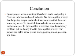 Conclusion
 In our project work, an attempt has been made to develop a
News or information based web site. We develop this project
that helps the people and make them aware so that they can
know any news. To establish this website we use various
methodologies. To develop this project we have faced many
problem but we hardly tried to develop this project. Our
supervisor helps us by giving his valuable opinion, decision
and time.
21
 