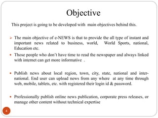 Objective
This project is going to be developed with main objectives behind this.
 The main objective of e-NEWS is that to provide the all type of instant and
important news related to business, world, World Sports, national,
Education etc.
 Those people who don’t have time to read the newspaper and always linked
with internet can get more informative .
 Publish news about local region, town, city, state, national and inter-
national. End user can upload news from any where at any time through
web, mobile, tablets, etc. with registered their login id & password.
 Professionally publish online news publication, corporate press releases, or
manage other content without technical expertise
4
 