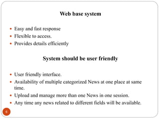 Web base system
 Easy and fast response
 Flexible to access.
 Provides details efficiently
System should be user friendly
 User friendly interface.
 Availability of multiple categorized News at one place at same
time.
 Upload and manage more than one News in one session.
 Any time any news related to different fields will be available.
6
 