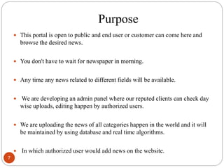 Purpose
 This portal is open to public and end user or customer can come here and
browse the desired news.
 You don't have to wait for newspaper in morning.
 Any time any news related to different fields will be available.
 We are developing an admin panel where our reputed clients can check day
wise uploads, editing happen by authorized users.
 We are uploading the news of all categories happen in the world and it will
be maintained by using database and real time algorithms.
 In which authorized user would add news on the website.
7
 