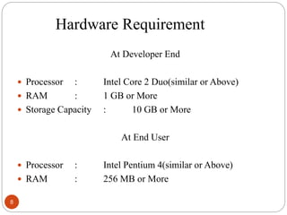 Hardware Requirement
At Developer End
 Processor : Intel Core 2 Duo(similar or Above)
 RAM : 1 GB or More
 Storage Capacity : 10 GB or More
At End User
 Processor : Intel Pentium 4(similar or Above)
 RAM : 256 MB or More
8
 