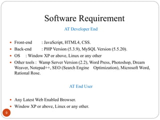 Software Requirement
AT Developer End
 Front-end : JavaScript, HTML4, CSS.
 Back-end : PHP Version (5.3.9), MySQL Version (5.5.20).
 OS : Window XP or above, Linux or any other
 Other tools : Wamp Server Version (2.2), Word Press, Photoshop, Dream
Weaver, Notepad++, SEO (Search Engine Optimization), Microsoft Word,
Rational Rose.
AT End User
 Any Latest Web Enabled Browser.
 Window XP or above, Linux or any other.
9
 