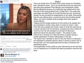 Article 1
This is an article from ITV News that I came across on Facebook
that I decided to share. This is an article that shows the argument
that took place between Piers Morgan and transgender model
Munroe Bergdorf because of a tweet that she posted which had
then led to her being dropped from L'Oréal Paris. The quote had
seemingly infuriated Piers as he felt that Munroe was ‘victimising
herself’ as she provided her explanations to her tweet. Discussing
that she was talking about a social structure that all white people
follow, one which enables white privilege which then leads to
social violence.
I believe that the target audience for this article is for people who
are interested in certain views when it comes to racism, I also
think that many people had certain views on what she said and as
a result I did see a lot of comments, including one from a friend of
mine from the US who decided to comment on Munroe’s
statement about the education system. The article is quite
informal as it consists of a video clip which a caption giving a
simple explanation of what is taking place in the clip.
The reason why I decided to click on this and share it is because I
am interested in peoples opinions when it comes to racism due to
the fact that I am very passionate with the topic of diversity and
eradicating racism.
The presentation of this article is quite informal due to the fact that
it is on Facebook so it a further link wasn’t provided to read the full
story.
 