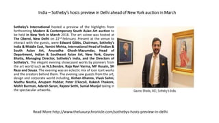 India – Sotheby’s hosts preview in Delhi ahead of New York auction in March
Sotheby’s International hosted a preview of the highlights from
forthcoming Modern & Contemporary South Asian Art auction to
be held in New York in March 2018. The art soiree was hosted at
The Oberoi, New Delhi on 22nd February. Present at the venue to
interact with the guests, were Edward Gibbs, Chairman, Sotheby’s
India & Middle East, Yamini Mehta, International Head of Indian &
South Asian Art, Anuradha Ghosh-Mazumdar, Head of
Department, Indian & Southeast Asian Art, New York, Gaurav
Bhatia, Managing Director, Sotheby’s India, and the Directors of
Sotheby’s. The elegant evening showcased works by pioneers from
the art world such as N.S.Bendre, Raja Ravi Varma, MF Husain, SH
Raza and Souza. The evening was an eclectic mix of icon icart works
and the creators behind them. The evening saw guests from the art,
design and corporate world including, Kishen Khanna, Vivek Sahni,
Madhu Neotia, Anupam Poddar, Peter D’Ascoli, Rakesh Thakore,
Mohit Burman, Adarsh Saran, Rajeev Sethi, Sunial Munjal taking in
the spectacular artworks.
Read More:http://www.theluxurychronicle.com/sothebys-hosts-preview-in-delhi
 