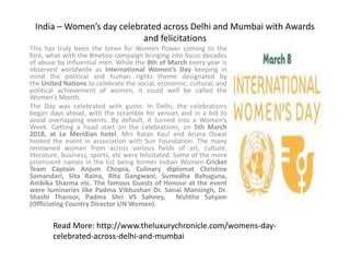 India – Women’s day celebrated across Delhi and Mumbai with Awards
and felicitations
This has truly been the times for Women Power coming to the
fore, what with the #metoo campaign bringing into focus decades
of abuse by influential men. While the 8th of March every year is
observed worldwide as International Women’s Day keeping in
mind the political and human rights theme designated by
the United Nations to celebrate the social, economic, cultural, and
political achievement of women, it could well be called the
Women’s Month.
The Day was celebrated with gusto. In Delhi, the celebrations
began days ahead, with the scramble for venues and in a bid to
avoid overlapping events. By default, it turned into a Women’s
Week. Getting a head start on the celebrations, on 5th March
2018, at Le Meridian hotel. Mrs Ratan Kaul and Aruna Oswal
hosted the event in association with Sun Foundation. The many
renowned women from across various fields of art, culture,
literature, business, sports, etc were felicitated. Some of the more
prominent names in the list being former Indian Women Cricket
Team Captain Anjum Chopra, Culinary diplomat Christine
Samandari, Sita Raina, Rita Gangwani, Sumedha Bahuguna,
Ambika Sharma etc. The famous Guests of Honour at the event
were luminaries like Padma Vibhushan Dr. Sonal Mansingh, Dr.
Shashi Tharoor, Padma Shri VS Sahney, Nishtha Satyam
(Officiating Country Director UN Women).
Read More: http://www.theluxurychronicle.com/womens-day-
celebrated-across-delhi-and-mumbai
 