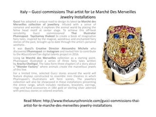 Italy – Gucci commissions Thai artist for Le Marché Des Merveilles
Jewelry Installations
Gucci has adopted a unique road to design its latest Le Marché des
Merveilles collection of jewellery. Infused with a sense of
romance and wonder, it explores the animal world by placing the
feline head motif at center stage. To achieve this off-beat
sensibility, Gucci commissioned Thai illustrator
Phannapast Taychamay thakool to create a book of imaginative
fairy tales, inspired by the magical, wondrous and enchanted fairy
stories of the past, brought up to date through the artist’s personal
aesthetic.
It was Gucci’s Creative Director Alessandro Michele who
discovered Phannapast on Instagram and invited him to contribute
to the #GucciGramTian digital talents project in 2016.
Using Le Marché des Merveilles collection as a starting point,
Phannapast illustrated a series of three fairy tales written
by Aracha Cholitgul. The tales form three chapters of a story about
a “Wonder Factory” where animals create the marvellous jewels
of this line.
For a limited time, selected Gucci stores around the world will
feature displays constructed to resemble mini theatres in which
Phannapast’s illustrations will form scenes. The jewellery
collection will also be showcased in these installations presenting
the entire range, which includes necklaces, bracelets, earrings,
rings and hand accessories in 18kt gold or sterling silver adorned
with precious stones or colored enamels.
Read More: http://www.theluxurychronicle.com/gucci-commissions-thai-
artist-for-le-marche-des-merveilles-jewelry-installations
 