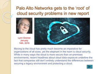 Palo Alto Networks gets to the ‘root’ of
cloud security problems in new report
Moving to the cloud has pretty much become an imperative for
organizations of all sizes, yet the elephant in the room is cloud security.
While in many ways the cloud is more secure than on-premises
environments, recent headlines about cloud data exposure underline the
fact that companies still don’t entirely understand the differences between
securing a legacy environment and protecting a cloud.
Lynn Greiner
January
14th, 2019
 