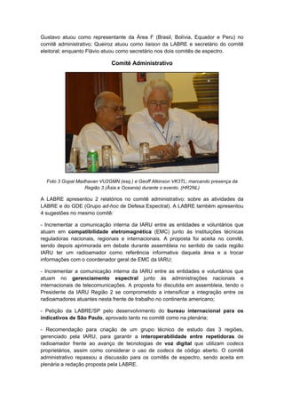 Gustavo atuou como representante da Área F (Brasil, Bolívia, Equador e Peru) no
comitê administrativo; Queiroz atuou como liaison da LABRE e secretário do comitê
eleitoral; enquanto Flávio atuou como secretário nos dois comitês de espectro.
Comitê Administrativo
Foto 3 Gopal Madhavan VU2GMN (esq.) e Geoff Atkinson VK3TL; marcando presença da
Região 3 (Ásia e Oceania) durante o evento. (HR2NL)
A LABRE apresentou 2 relatórios no comitê administrativo: sobre as atividades da
LABRE e do GDE (Grupo ad-hoc de Defesa Espectral). A LABRE também apresentou
4 sugestões no mesmo comitê:
- Incrementar a comunicação interna da IARU entre as entidades e voluntários que
atuam em compatibilidade eletromagnética (EMC) junto às instituições técnicas
reguladoras nacionais, regionais e internacionais. A proposta foi aceita no comitê,
sendo depois aprimorada em debate durante assembleia no sentido de cada região
IARU ter um radioamador como referência informativa daquela área e a trocar
informações com o coordenador geral de EMC da IARU;
- Incrementar a comunicação interna da IARU entre as entidades e voluntários que
atuam no gerenciamento espectral junto às administrações nacionais e
internacionais de telecomunicações. A proposta foi discutida em assembleia, tendo o
Presidente da IARU Região 2 se comprometido a intensificar a integração entre os
radioamadores atuantes nesta frente de trabalho no continente americano;
- Petição da LABRE/SP pelo desenvolvimento do bureau internacional para os
indicativos de São Paulo, aprovado tanto no comitê como na plenária;
- Recomendação para criação de um grupo técnico de estudo das 3 regiões,
gerenciado pela IARU, para garantir a interoperabilidade entre repetidoras de
radioamador frente ao avanço de tecnologias de voz digital que utilizam codecs
proprietários, assim como considerar o uso de codecs de código aberto. O comitê
administrativo repassou a discussão para os comitês de espectro, sendo aceita em
plenária a redação proposta pela LABRE.
 