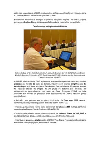 Além das propostas da LABRE, muitos outras ações específicas foram indicadas para
o Comitê Executivo trabalhar nos próximos 3 anos.
Foi também decidido que a Região 2 apoiará a petição da Região 1 na UNESCO para
promover o Código Morse como patrimônio cultural imaterial da humanidade.
Comitês sobre os planos de bandas
Foto 4 Da Esq. p/ dir: Rick Roderick N5UR, ao fundo Graham Shirville G3VZV, Dennis Green
ZS4BS, Gonzales Lopes Jará XE3N, David de Ávila XE1SDK durante reunião do comitê para
planos de bandas. (LABRE)
A LABRE, com auxilio do GDE, apresentou aos comitês espectrais várias importantes
propostas de revisão do plano de bandas, inclusive com extensa simplificação de
terminologias aplicáveis a todas as frequências. Este trabalho de 25 páginas apenas
foi possível através da criação de um grupo de trabalho que envolveu 20
radioamadores especializados, com apoio de Cesar Rodrigues PY2YP em lista
dedicada. Em resumo as propostas mais significativas da LABRE adotadas pelos
comitês foram:
- Inclusão, pela primeira vez no plano continental, da faixa dos 2200 metros,
conforme previsto pelas Regulações de Rádio da UIT (WRC-12);
- Inclusão, pela primeira vez no plano continental, da faixa dos 550 metros, conforme
previsto pelas Regulações de Rádio da UIT (WRC-12);
- Inclusão, pela primeira vez no plano continental, de todas as faixas de VHF, UHF e
demais em micro-ondas, antes previstas apenas em âmbitos nacionais;
- Incentivo de emissões digitais estilo WSPR (Weak Signal Propagation Report) para
estudos de rádio propagação, em todas as bandas;
 