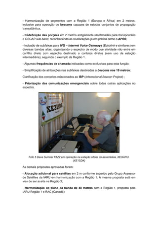 - Harmonização de segmentos com a Região 1 (Europa e África) em 2 metros,
inclusive para operação de beacons capazes de estudos conjuntos de propagação
transatlântica;
- Redefinição das porções em 2 metros antigamente identificadas para transponders
e OSCAR sub-band, reconhecendo as reutilizações já em prática como o APRS;
- Inclusão de subfaixas para IVG – Internet Voice Gateways (Echolink e similares) em
diversas bandas altas, organizando o espectro de modo que atividade não entre em
conflito direto com espectro destinado a contatos diretos (sem uso de estação
intermediária), seguindo o exemplo da Região 1.
- Algumas frequências de chamada indicadas como exclusivas para esta função;
- Simplificação de atribuições nas subfaixas destinadas a beacons nos 10 metros;
Clarificação dos conceitos relacionados ao IBP (International Beacon Project) ;
- Priorização das comunicações emergenciais sobre todas outras aplicações no
espectro.
Foto 5 Dave Sumner K1ZZ em operação na estação oficial da assembleia, XE3IARU.
(XE1SDK)
As demais propostas aprovadas foram:
- Alocação adicional para satélites em 2 m conforme sugerido pelo Grupo Assessor
de Satélites da IARU em harmonização com a Região 1. A mesma proposta está em
vias de ser aceita na Região 3;
- Harmonização do plano da banda de 40 metros com a Região 1, proposta pela
IARU Região 1 e RAC (Canadá);
 