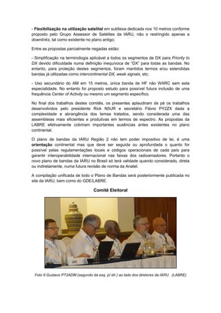 - Flexibilização na utilização satelital em subfaixa dedicada nos 10 metros conforme
proposto pelo Grupo Assessor de Satélites da IARU, não o restringido apenas a
downlinks, tal como existente no plano antigo;
Entre as propostas parcialmente negadas estão:
- Simplificação na terminologia aplicável a todos os segmentos de DX para Priority to
DX devido dificuldade numa definição inequívoca de “DX” para todas as bandas. No
entanto, para proteção destes segmentos, foram mantidos termos e/ou estendidas
bandas já utilizadas como intercontinental DX, weak signals, etc;
- Uso secundário do AM em 15 metros, única banda de HF não WARC sem esta
especialidade. No entanto foi proposto estudo para possível futura inclusão de uma
frequência Center of Activity ou mesmo um segmento específico.
No final dos trabalhos destes comitês, os presentes aplaudiram de pé os trabalhos
desenvolvidos pelo presidente Rick N5UR e secretário Flávio PY2ZX dada a
complexidade e abrangência dos temas tratados, sendo considerada uma das
assembleias mais eficientes e produtivas em termos de espectro. As propostas da
LABRE efetivamente cobriram importantes ausências antes existentes no plano
continental.
O plano de bandas da IARU Região 2 não tem poder impositivo de lei, é uma
orientação continental mas que deve ser seguida ou aprofundada o quanto for
possível pelas regulamentações locais e códigos operacionais de cada país para
garantir interoperabilidade internacional nas faixas dos radioamadores. Portanto o
novo plano de bandas da IARU no Brasil só terá validade quando considerado, direta
ou indiretamente, numa futura revisão de norma da Anatel.
A compilação unificada de todo o Plano de Bandas será posteriormente publicada no
site da IARU, bem como do GDE/LABRE.
Comitê Eleitoral
Foto 6 Gustavo PT2ADM (segundo da esq. p/ dir.) ao lado dos diretores da IARU. (LABRE)
 