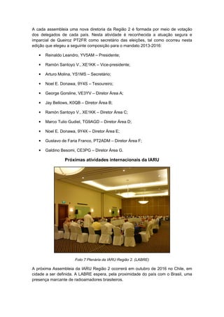 A cada assembleia uma nova diretoria da Região 2 é formada por meio de votação
dos delegados de cada país. Nesta atividade é reconhecida a atuação segura e
imparcial de Queiroz PT2FR como secretário das eleições, tal como ocorreu nesta
edição que elegeu a seguinte composição para o mandato 2013-2016:
• Reinaldo Leandro, YV5AM – Presidente;
• Ramón Santoyo V., XE1KK – Vice-presidente;
• Arturo Molina, YS1MS – Secretário;
• Noel E. Donawa, 9Y4S – Tesoureiro;
• George Gorsline, VE3YV – Diretor Área A;
• Jay Bellows, K0QB – Diretor Área B;
• Ramón Santoyo V., XE1KK – Diretor Área C;
• Marco Tulio Gudiel, TG9AGD – Diretor Área D;
• Noel E. Donawa, 9Y4X – Diretor Área E;
• Gustavo de Faria Franco, PT2ADM – Diretor Área F;
• Galdino Besomi, CE3PG – Diretor Área G.
Próximas atividades internacionais da IARU
Foto 7 Plenária da IARU Região 2. (LABRE)
A próxima Assembleia da IARU Região 2 ocorrerá em outubro de 2016 no Chile, em
cidade a ser definida. A LABRE espera, pela proximidade do país com o Brasil, uma
presença marcante de radioamadores brasileiros.
 