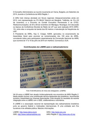 O Conselho Administrativo se reunirá novamente em Varna, Bulgária, em Setembro de
2014, durante a Conferência da IARU Região 1.
A IARU terá intensa atividade em fóruns regionais intergovernamentais ainda em
2013, com representação na ITU World Telecom em Bangkok, Tailândia, de 19 a 22
de novembro; e o Encontro do Comitê Consultivo Permanente II da CITEL:
Radiocomunicações, de 04 a 08 de novembro em Manágua, Nicarágua. Em discussão
os tópicos da Conferência Mundial de Rádio da UIT que será realizada 2015 (WRC-
15), entre eles a conquista da banda dos 60 metros e manutenção de frequências do
UHF.
A Presidente da ARRL, Kay C. Craigie, N3KN, aproveitou no encerramento da
Assembleia Geral para anunciar as comemorações dos 100 anos da ARRL,
convidando todos para participarem especialmente da Convenção Nacional da ARRL
que ocorrerá de 17 à 19 de julho de 2014 em Hartford, Connecticut, EUA.
Contribuições da LABRE para o radioamadorismo
Foto 8 Identificadores de mesa das delegações. (LABRE)
Há 24 anos a LABRE tem atuado ininterruptamente nos encontros da IARU Região 2.
Nesta edição ocorreu uma contribuição técnica destacada dos brasileiros, reconhecida
durante a assembleia por diversas associações. Esta atuação foi resultado da recente
integração entre a LABRE com o GDE, colaboradores e voluntários.
A LABRE é a associação nacional de representação dos radioamadores brasileiros
junto ao governo federal e instituições internacionais. É uma entidade sem fins
lucrativos e de utilidade pública. Maiores informações:
LABRE: http://www.labre.org.br
GDE: http://www.radioamadores.org
IARU: http://www.iaru.org
IARU Região 2: http://www.iaru-r2.org
 