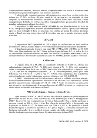 compartilhamento espectral, tratam de análises computadorizadas dos enlaces e informam sobre
monitoramentos para determinação da atual ocupação espectral.
A administração canadense apesentou vários documentos, entre eles a previsão teórica dos
enlaces em 5,3 MHz mediante diferentes condições de propagação e os resultados de uma
campanha de monitoramento automática realizada em Ottawa, tendo como conclusão a baixa
ocupação diurna da banda, em contraposição à boa propagação noturna que aumenta a densidade de
estações, inclusive possivelmente do exterior.
A sugestão da LABRE aprovada na CBC/ANATEL foi uma Visão Preliminar do Brasil na
CITEL em apoio às experiências e estudos de compartilhamento. Isso não significa que o Brasil já
aprova a nova destinação de faixa aos amadores, mas sinaliza que diante do contexto dos testes
atuais, o Brasil tem uma postura favorável de incentivo para que os estudos continuem sendo
realizados.
UHF e SHF
A expansão do IMT é prioridade da UIT e origem de conflitos entre os atuais usuários
(radiodifusão, satélites, radares, etc) e os possíveis futuros usuários (telefonia celular) do espectro.
O Brasil adotou posição favorável para eleger 410-430 MHz, 1300-1525 MHz e 3400-3600
MHz como faixas candidatas para IMT. Destas, a última é parte da banda de 9 cm onde o Serviço
de Radioamador é secundário. O Brasil não apoia IMT entre 3600-4200 MHz, 698-870 MHz e até o
momento não tomou decisão sobre outras faixas acima dos 470 MHz. Estudos e debates continuam.
6 milímetros
O espectro entre 71 e 84 GHz foi inicialmente atribuído na WARC-79, cabendo aos
radioamadores o segmento de 75,5 – 76 GHz como primário e 76 – 81 GHz como secundário,
ambos considerados faixa dos 6 mm. A WRC-2000 retirou dos radioamadores o segmento entre
75,7-76 GHz, mas em compensação concedeu 77,5 – 78 GHz como primário, sendo que a faixa
toda vai de 76 a 81 GHz (76 – 77,5 GHz e de 78 – 81 GHz como secundários). Hoje as indústrias
automotivas buscam instalar radares neste segmento primário, o item 1.18 da CMR-15.
A IARU, União Internacional de Radioamadores, orientou as entidades associadas para que,
havendo compartilhamento, seja mantida a primariedade dos amadores, caso contrário que a banda
primária seja compensada e realocada entre 71 e 84 GHz. A Anatel no momento não considerou
esta alternativa e privilegia estudos de compartilhamento. A LABRE será posta em contato com os
outros setores interessados neste assunto no Brasil.
PDFF atualizado para as faixas de radioamadorismo
Após a reunião da CBC, a LABRE reativou com o setor de espectro da agência as petições
protocoladas no final de 2012 sobre atualização do Plano de Destinação de Faixas de Frequências
(PDFF) da ANATEL para os segmentos do Serviço de Radioamador. Para as bandas existentes, a
proposta expande os 160 m, 80 m e 30 m. Em relação às últimas CMRs, já incorporadas nas
Regulações de Rádio da UIT, há incorporação dos 2200 m e 660 m. Se aprovados, o Brasil
finalmente seguirá as orientações espectrais da UIT para a Região 2 (continente americano) nas
bandas de radioamador. A nova gestão do setor de espectro irá estudar o assunto. A gestão anterior
já tinha sinalizado positivamente por alguma decisão a ser tomada ainda em 2013.

GDE/LABRE, 13 de outubro de 2013

 