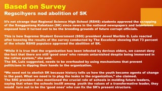 Based on Survey
Regscihyers nod abolition of SK
It’s not strange that Regional Science High School (RSHS) students approved the scrapping
of the Sangguniang Kabataan (SK) since news in the national newspapers and televisions
exposed how it turned out to be the breeding grounds of future corrupt officials.
This is how Supreme Student Government (SSG) president Jewel Maribie G. Luis reacted
after knowing the results of the survey conducted by The Excelsior showing that 73 percent
of the whole RSHS populace approved the abolition of SK.
“While it is true that the organization has been infested by devious elders, we cannot deny
the fact that there are still ‘good ones’ who remain untarnished despite being immersed in
the rotten system,” she said.
The SK, Luis suggested, needs to be overhauled by using mechanisms that prevent
politicians in dipping their hands to the organization.
“We need not to abolish SK because history tells us how the youth became agents of change
in the past. What we need is to plug the leaks in the organization,” she claimed.
The SSG president also mentioned the crucial role of schools in molding future leaders,
saying that when the schools instill among youth the values of a transformative leader, they
would turn out to be the ‘good ones’ who can fix the SK’s present structure.
 