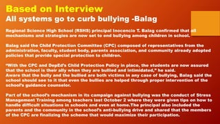 Based on Interview
All systems go to curb bullying -Balag
Regional Science High School (RSHS) principal Inocencio T. Balag confirmed that all
mechanisms and strategies are now set to end bullying among children in school.
Balag said the Child Protection Committee (CPC) composed of representatives from the
administration, faculty, student body, parents association, and community already adopted
policies that provide special protection to children.
“With the CPC and DepEd’s Child Protection Policy in place, the students are now assured
that the school is their ally when they are bullied and intimidated,” he said.
Aware that the bully and the bullied are both victims in any case of bullying, Balag said the
school should see to it that even the bullies are helped through proper intervention of the
school’s guidance counselor.
Part of the school’s mechanism in its campaign against bullying was the conduct of Stress
Management Training among teachers last October 2 where they were given tips on how to
handle difficult situations in schools and even at home.The principal also included the
parents and the community in the school’s anti-bullying drive and shared that the members
of the CPC are finalizing the scheme that would maximize their participation.
 