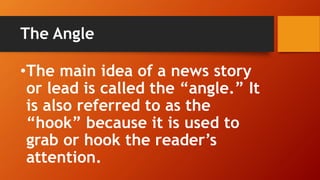 The Angle
•The main idea of a news story
or lead is called the “angle.” It
is also referred to as the
“hook” because it is used to
grab or hook the reader’s
attention.
 