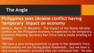 The Angle
Philippines sees Ukraine conflict having
'temporary' impact on economy
MANILA, March 15 (Reuters) - The impact of the Russia-Ukraine
conflict on the Philippine economy is expected to be temporary,
Economic Planning Secretary Karl Chua told a media briefing on
Tuesday.
"We have a very strong potential to grow in the domestic front.
Unfortunately we are facing global headwinds...but we have a
very strong domestic economy that can withstand that," he said.
 