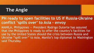 The Angle
PH ready to open facilities to US if Russia-Ukraine
conflict ‘spills over’ to Asia – envoy
MANILA, Philippines — President Rodrigo Duterte has assured
that the Philippines is ready to offer the country’s facilities for
use by the United States should the crisis between Russia and
Ukraine “spill over” to Asia, Manila’s top diplomat to Washington
said Thursday.
 