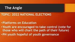 The Angle
TOPIC: 2022 NATIONAL ELECTIONS
•Platforms on Education
•Youth are encouraged to take control (vote for
those who will chart the path of their future)
•PH youth hopeful of youth governance
 