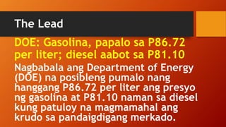 The Lead
Nagbabala ang Department of Energy
(DOE) na posibleng pumalo nang
hanggang P86.72 per liter ang presyo
ng gasolina at P81.10 naman sa diesel
kung patuloy na magmamahal ang
krudo sa pandaigdigang merkado.
DOE: Gasolina, papalo sa P86.72
per liter; diesel aabot sa P81.10
 