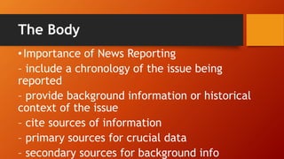 The Body
•Importance of News Reporting
– include a chronology of the issue being
reported
– provide background information or historical
context of the issue
– cite sources of information
– primary sources for crucial data
– secondary sources for background info
 
