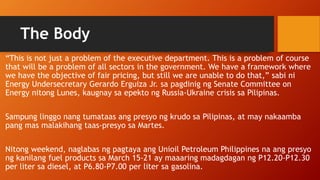 The Body
“This is not just a problem of the executive department. This is a problem of course
that will be a problem of all sectors in the government. We have a framework where
we have the objective of fair pricing, but still we are unable to do that,” sabi ni
Energy Undersecretary Gerardo Erguiza Jr. sa pagdinig ng Senate Committee on
Energy nitong Lunes, kaugnay sa epekto ng Russia-Ukraine crisis sa Pilipinas.
Sampung linggo nang tumataas ang presyo ng krudo sa Pilipinas, at may nakaamba
pang mas malakihang taas-presyo sa Martes.
Nitong weekend, naglabas ng pagtaya ang Unioil Petroleum Philippines na ang presyo
ng kanilang fuel products sa March 15-21 ay maaaring madagdagan ng P12.20-P12.30
per liter sa diesel, at P6.80-P7.00 per liter sa gasolina.
 