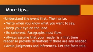More tips…
•Understand the event first. Then write.
• Write when you know what you want to say.
• Keep your eye on the lead.
• Be coherent. Paragraphs must flow.
• Always assume that your reader is a first time
reader so provide definitions if there are any needed.
• Avoid judgments and inferences. Let the facts talk.
 