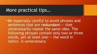 More practical tips…
•Be especially careful to avoid phrases and
sentences that are redundant--- that
unnecessarily repeat the same idea. The
following phrases contain only two or three
words, yet at least one--- the word in
italics– is unnecessary.
 