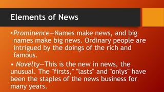 Elements of News
•Prominence—Names make news, and big
names make big news. Ordinary people are
intrigued by the doings of the rich and
famous.
• Novelty—This is the new in news, the
unusual. The "firsts," "lasts" and "onlys" have
been the staples of the news business for
many years.
 