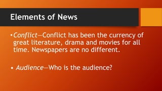 Elements of News
•Conflict—Conflict has been the currency of
great literature, drama and movies for all
time. Newspapers are no different.
• Audience—Who is the audience?
 