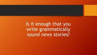 Is it enough that you
write grammatically
sound news stories?
 
