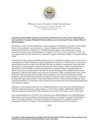 Statement of Mark Bialek, Inspector General for the Board of Governors of the Federal Reserve
System and the Consumer Financial Protection Bureau, on Sentencing of Former Federal Reserve
Board Employee
On January 27, 2017, Nicholas Berthaume, a former employee of the Board of Governors of the Federal
Reserve System (Board), was sentenced to 12 months’ probation and fined $5,000 for installing
unauthorized software on a Board server. Berthaume pleaded guilty to one misdemeanor count of
unlawful conversion of government property in violation of 18 U.S.C. § 641 on October 31, 2016. The
investigation that led to this outcome was conducted by agents of the Board’s Office of Inspector General
(OIG).
According to the plea agreement, Berthaume had access to certain Board computer servers in his role as a
Communications Analyst. Berthaume installed unauthorized software on a Board server to connect to an
online Bitcoin network in order to earn bitcoins. Bitcoins are earned as compensation when users allow
their systems’ computing power to be part of the structure that processes, verifies, and records bitcoin
transactions. We were unable to conclusively determine the amount of bitcoins earned through the
Board’s server due to the anonymity of the Bitcoin network. Berthaume also modified certain security
safeguards so that he could remotely access the server from home. When confronted about these actions,
Berthaume initially denied any knowledge of the wrongdoing. Later, however, Berthaume remotely
deleted the software that he had installed in an effort to conceal his actions. Forensic analysis conducted
by Board OIG agents and members of the Federal Reserve System’s National Incident Response Team
confirmed Berthaume’s involvement, which resulted in his termination from the Board, and ultimately led
to his admission of guilt.
Berthaume’s actions did not result in a loss of Board information, and we have been informed that the
Board has implemented security enhancements as a result of this incident. Additionally, Berthaume’s
voluntary admission of guilt and his full cooperation were critical to the timely closure of this matter.
This case demonstrates how my office will vigorously pursue Board employees who unlawfully abuse
their positions and use government property for personal gain. I commend our agents for their diligent
work. I also thank the Board’s Division of Information Technology for its cooperation and the U.S.
Department of Justice’s Computer Crime and Intellectual Property Section for its assistance.
END
The OIG provides independent oversight of the Board and the CFPB to improve their programs and
operations and to prevent and detect fraud, waste, and abuse.
 