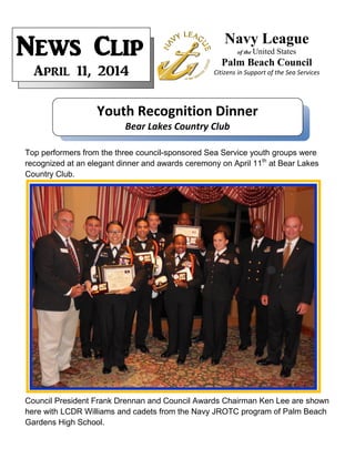 Top performers from the three council-sponsored Sea Service youth groups were
recognized at an elegant dinner and awards ceremony on April 11th
at Bear Lakes
Country Club.
Council President Frank Drennan and Council Awards Chairman Ken Lee are shown
here with LCDR Williams and cadets from the Navy JROTC program of Palm Beach
Gardens High School.
Navy League
of the United States
Palm Beach Council
Citizens in Support of the Sea Services
News Clip
April 11, 2014
Youth Recognition Dinner
Bear Lakes Country Club
 