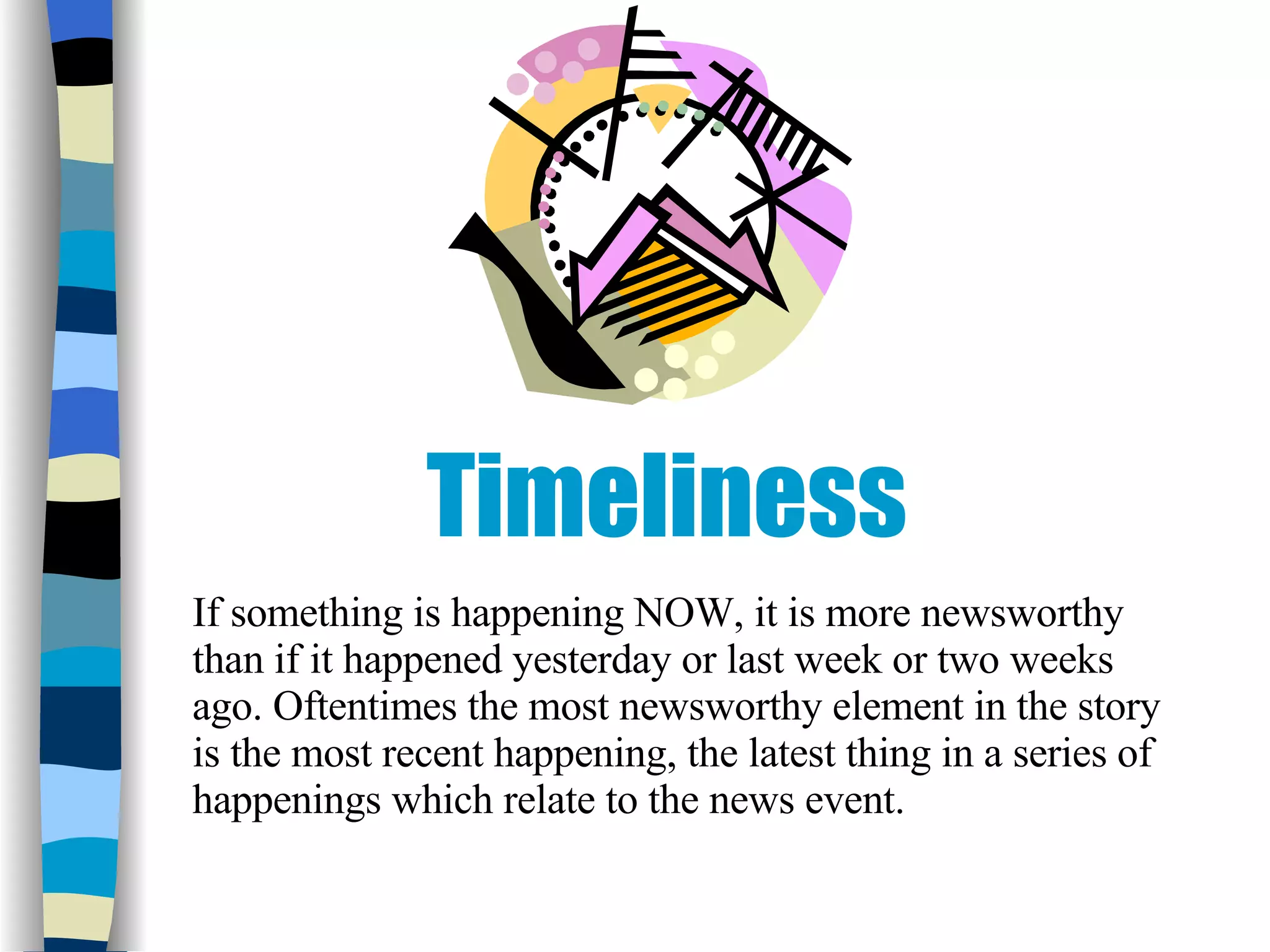 Timeliness If something is happening NOW, it is more newsworthy than if it happened yesterday or last week or two weeks ago. Oftentimes the most newsworthy element in the story is the most recent happening, the latest thing in a series of happenings which relate to the news event.