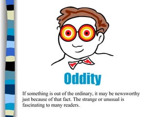 Oddity If something is out of the ordinary, it may be newsworthy just because of that fact. The strange or unusual is fascinating to many readers. 