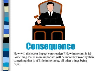 Consequence How will this event impact your readers? How important is it? Something that is more important will be more newsworthy than something that is of little importance, all other things being equal. 