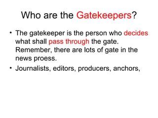 Who are the  Gatekeepers ? The gatekeeper is the person who  decides  what shall  pass through  the gate. Remember, there are lots of gate in the news proess. Journalists, editors, producers, anchors,  