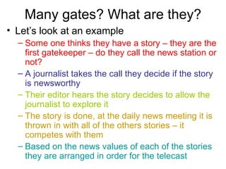 Many gates? What are they? Let’s look at an example Some one thinks they have a story – they are the first gatekeeper – do they call the news station or not?   A journalist takes the call they decide if the story is newsworthy Their editor hears the story decides to allow the journalist to explore it The story is done, at the daily news meeting it is thrown in with all of the others stories – it competes with them Based on the news values of each of the stories they are arranged in order for the telecast 
