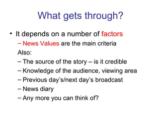 What gets through? It depends on a number of  factors News Values  are the main criteria Also: The source of the story – is it credible Knowledge of the audience, viewing area Previous day’s/next day’s broadcast News diary Any more you can think of? 