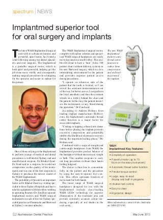 52 Australasian Dental Practice	 May/June 2013
spectrum | NEWS
T
he latest W&H Implantmed surgical
unit with its advanced features and
powerful, quiet motor, has found a
solid following among top dental special-
ists and oral surgeons. The Implantmed
is a portable surgical motor, which is
both quiet and powerful, helping get the
job done more swiftly and consequently
making surgical procedures less fatiguing
for the operator and easier to endure for
the patient.
One of those relying on the Implantmed
to perform a range of medical and dental
procedures is well known Sydney oral and
maxillofacial surgeon, Dr Khaled Zoud.
Dr Zoud said as a surgeon, he would not
compromise on the quality of his instru-
ments and was one of the first surgeons in
Sydney to purchase the newest model of
the W&H Implantmed.
The portability of the unit is an important
factor as Dr Khaled Zoud is a visiting spe-
cialist to three Sydney Hospitals and has to
take his equipment with him when working
in operating theatres (Dr Zoud has separate
Implantmed motors and W&H surgical
instruments in each of his two Sydney spe-
cialist practices at Parramatta and Burwood
in Sydney’s western suburbs).
The W&H Implantmed surgical motor,
complete with saline solution and special-
ised W&H surgical handpieces are easily
moved around on a small trolley. This ena-
bles Dr Zoud to have a ‘bare’ A-dec 300
patient chair (without delivery system) in
his new Burwood surgery, which is a less
intimidating environment for the patient
and provides superior patient access
during procedures.
“I operate on whatever side of the
patient that the tooth is located, so I can
swivel the assistants instrumentation out
of the way for better access. I can perform
the local anesthetic and then the assistant
wheels in a trolley behind the chair and
the patient. In this way, the patient doesn’t
see the instruments or any blood during
the operation,” Dr Zoud said.
According to Andrew Holmes from
leading implant manufacturer BioHori-
zons, the Implantmed’s automatic thread
cutter function is a major factor for
successful implants.
“Cutting or tapping a thread into dense
bone before placing the implant prevents
excessive compression and potentially
inhibits the likelihood of pressure necrosis
during the important healing phase,” Mr
Holmes said.
Combined with a surgical straight and
contra-angle handpieces from W&H, the
Implantmed provides perfect balance of
the handpiece without unnecessary weight
or bulk. This enables surgeons to carry
out long procedures without their hands
feeling fatigued.
The doctor is then free to concentrate
fully on the patient and the procedure
by using the easy-to-operate foot con-
trol. This offers optimum freedom of
movement for both hands.
The latest range of W&H surgical
handpieces designed for use with the
Implantmed include class-leading
W&H LED+ technology for superior
illumination of the treatment area and
provide extremely accurate colour ren-
dering, especially of red shades in the
oral cavity.
Moreinformation,contactA-decAustralia
on 1800-225-010.
Implantmed superior tool
for oral surgery and implants
W&H
Implantmed Key features:
•	 Simplicity of operation
•	 Powerful motor (up to 70
Ncm on the rotary instrument)
•	 Automatic thread cutter function
•	 Precise torque control
•	 Large, easy-to-read
display and built-in programs
•	 Intuitive foot control
•	 Easy to clean
•	 Ergonomic design
The new W&H
Implantmed
features auto
thread cutter
function to
reduce bone
compression
and aid heal-
ing around
the implant.
Dr Khaled Zoud
 
