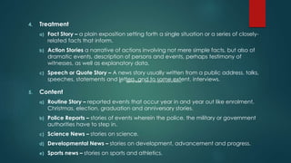 4. Treatment
a) Fact Story – a plain exposition setting forth a single situation or a series of closely-
related facts that inform.
b) Action Stories a narrative of actions involving not mere simple facts, but also of
dramatic events, description of persons and events, perhaps testimony of
witnesses, as well as explanatory data.
c) Speech or Quote Story – A news story usually written from a public address, talks,
speeches, statements and letters, and to some extent, interviews.
5. Content
a) Routine Story – reported events that occur year in and year out like enrolment,
Christmas, election, graduation and anniversary stories.
b) Police Reports – stories of events wherein the police, the military or government
authorities have to step in.
c) Science News – stories on science.
d) Developmental News – stories on development, advancement and progress.
e) Sports news – stories on sports and athletics.
a. Sports news – stories on sports and athletics.
 