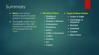Summary
 News is an oral or
written report of a past,
present or future event.
 The English word "news"
developed in the 14th
century as a special use
of the plural form of
"new".
 Elements of News
 Timeliness or
Immediacy
 Proximity or Nearness
 Consequence
 Prominence
 Drama
 Oddity or Unusualness
 Conflict
 Emotions
 Sex
 Progress
 Types of News Stories
 Scope or Origin
 Chronology or
Sequence
 Structure
 Treatment
 Content
 Minor Forms
 