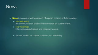 News
 News is an oral or written report of a past, present or future event.
 (via Wikipedia)
the communication of selected information on current events.
 (via WordWeb)
Information about recent and important events.
 Factual, truthful, accurate, unbiased and interesting.
 