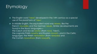 Etymology
 The English word "news" developed in the 14th century as a special
use of the plural form of "new".
 In Middle English, the equivalent word was newes, like the
French nouvelles and the German neues. Similar developments are
found in the Slavic languages—
the Czech and Slovak noviny (from nový, "new"),
the cognate Polish nowiny and Russian novosti—and in the Celtic
languages: the Welsh newyddion (from newydd) and
the Cornish nowodhow (from nowydh).
 