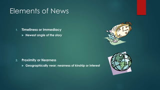 Elements of News
1. Timeliness or Immediacy
 Newest angle of the story
2. Proximity or Nearness
 Geographically near; nearness of kinship or interest
 