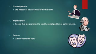 3. Consequence
 The impact of an issue to an individual’s life
4. Prominence
 People that are prominent to wealth, social position or achievements.
5. Drama
 Adds color to the story.
 